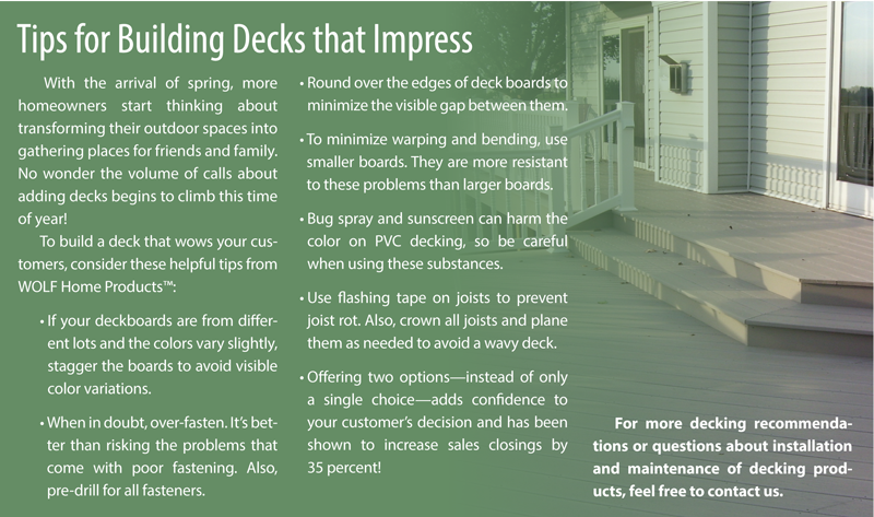 Tips for Building Decks that Impress With the arrival of spring, more homeowners start thinking about transforming their outdoor spaces into gathering places for friends and family. No wonder the volume of calls about adding decks begins to climb this time of year! To build a deck that wows your customers, consider these helpful tips from WOLF Home Products™: • If your deckboards are from different lots and the colors vary slightly, stagger the boards to avoid visible color variations. • When in doubt, over-fasten. It’s better than risking the problems that come with poor fastening. Also, pre-drill for all fasteners. For more decking recommendations or questions about installation and maintenance of decking products, feel free to contact us. • Round over the edges of deck boards to minimize the visible gap between them. • To minimize warping and bending, use smaller boards. They are more resistant to these problems than larger boards. • Bug spray and sunscreen can harm the color on PVC decking, so be careful when using these substances. • Use flashing tape on joists to prevent joist rot. Also, crown all joists and plane them as needed to avoid a wavy deck. • Offering two options—instead of only a single choice—adds confidence to your customer’s decision and has been shown to increase sales closings by 35 percent!
